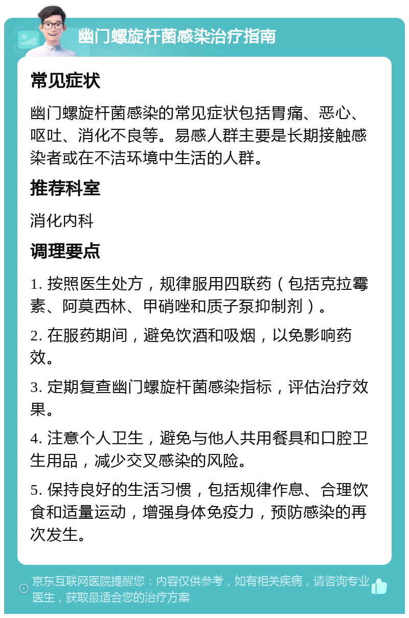 幽门螺旋杆菌感染治疗指南 常见症状 幽门螺旋杆菌感染的常见症状包括胃痛、恶心、呕吐、消化不良等。易感人群主要是长期接触感染者或在不洁环境中生活的人群。 推荐科室 消化内科 调理要点 1. 按照医生处方，规律服用四联药（包括克拉霉素、阿莫西林、甲硝唑和质子泵抑制剂）。 2. 在服药期间，避免饮酒和吸烟，以免影响药效。 3. 定期复查幽门螺旋杆菌感染指标，评估治疗效果。 4. 注意个人卫生，避免与他人共用餐具和口腔卫生用品，减少交叉感染的风险。 5. 保持良好的生活习惯，包括规律作息、合理饮食和适量运动，增强身体免疫力，预防感染的再次发生。