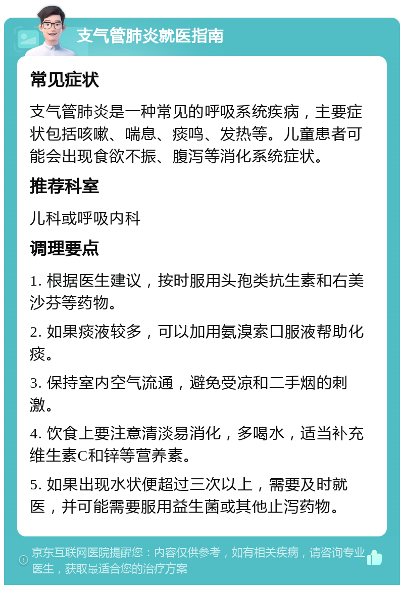 支气管肺炎就医指南 常见症状 支气管肺炎是一种常见的呼吸系统疾病，主要症状包括咳嗽、喘息、痰鸣、发热等。儿童患者可能会出现食欲不振、腹泻等消化系统症状。 推荐科室 儿科或呼吸内科 调理要点 1. 根据医生建议，按时服用头孢类抗生素和右美沙芬等药物。 2. 如果痰液较多，可以加用氨溴索口服液帮助化痰。 3. 保持室内空气流通，避免受凉和二手烟的刺激。 4. 饮食上要注意清淡易消化，多喝水，适当补充维生素C和锌等营养素。 5. 如果出现水状便超过三次以上，需要及时就医，并可能需要服用益生菌或其他止泻药物。