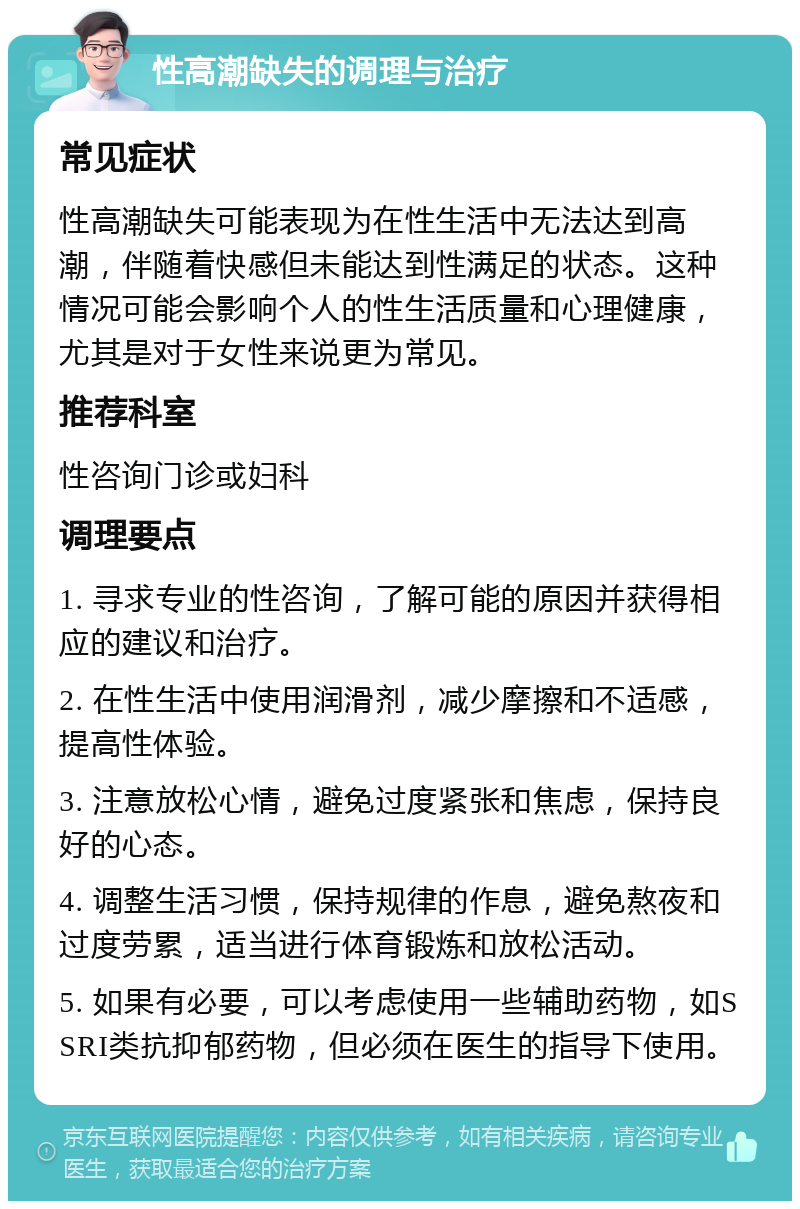 性高潮缺失的调理与治疗 常见症状 性高潮缺失可能表现为在性生活中无法达到高潮，伴随着快感但未能达到性满足的状态。这种情况可能会影响个人的性生活质量和心理健康，尤其是对于女性来说更为常见。 推荐科室 性咨询门诊或妇科 调理要点 1. 寻求专业的性咨询，了解可能的原因并获得相应的建议和治疗。 2. 在性生活中使用润滑剂，减少摩擦和不适感，提高性体验。 3. 注意放松心情，避免过度紧张和焦虑，保持良好的心态。 4. 调整生活习惯，保持规律的作息，避免熬夜和过度劳累，适当进行体育锻炼和放松活动。 5. 如果有必要，可以考虑使用一些辅助药物，如SSRI类抗抑郁药物，但必须在医生的指导下使用。