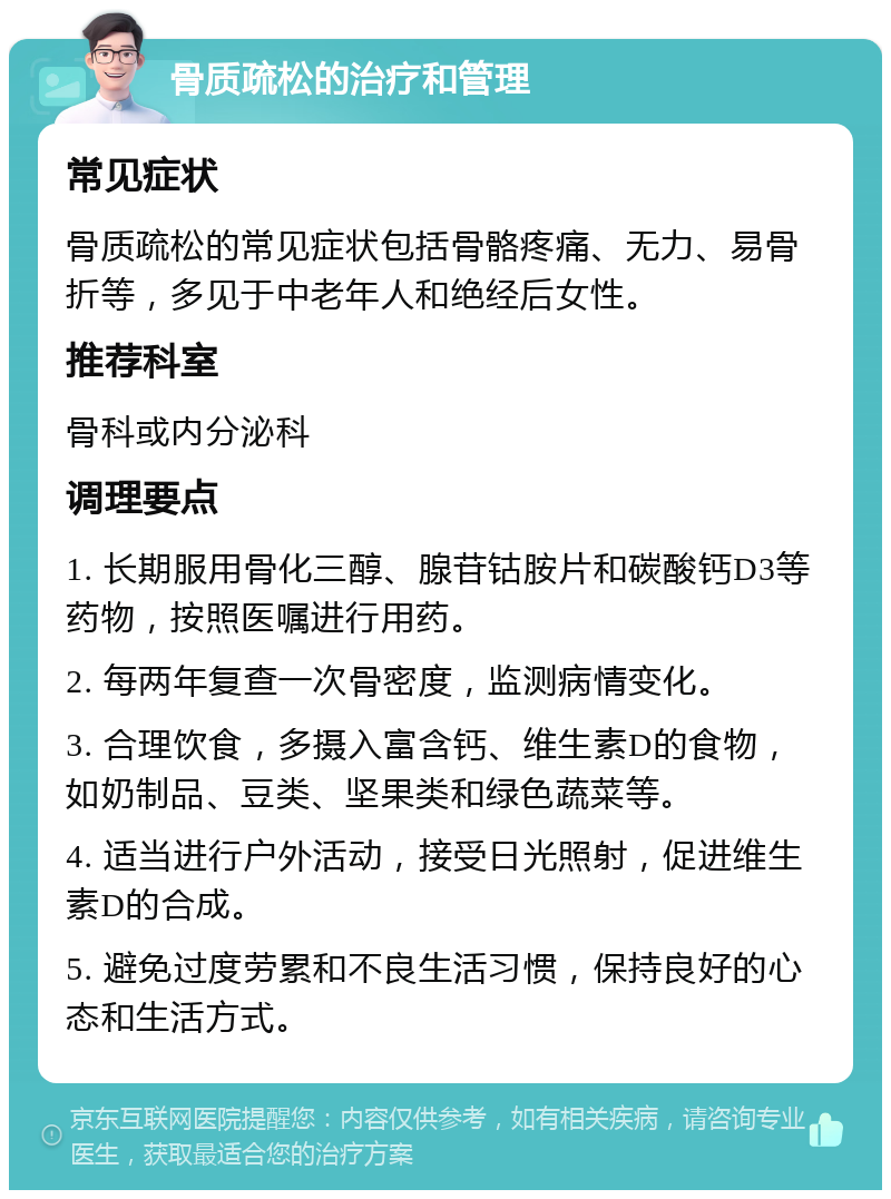 骨质疏松的治疗和管理 常见症状 骨质疏松的常见症状包括骨骼疼痛、无力、易骨折等，多见于中老年人和绝经后女性。 推荐科室 骨科或内分泌科 调理要点 1. 长期服用骨化三醇、腺苷钴胺片和碳酸钙D3等药物，按照医嘱进行用药。 2. 每两年复查一次骨密度，监测病情变化。 3. 合理饮食，多摄入富含钙、维生素D的食物，如奶制品、豆类、坚果类和绿色蔬菜等。 4. 适当进行户外活动，接受日光照射，促进维生素D的合成。 5. 避免过度劳累和不良生活习惯，保持良好的心态和生活方式。