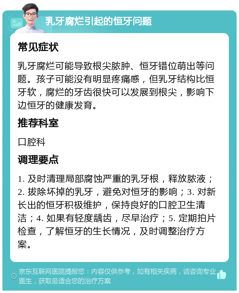 乳牙腐烂引起的恒牙问题 常见症状 乳牙腐烂可能导致根尖脓肿、恒牙错位萌出等问题。孩子可能没有明显疼痛感，但乳牙结构比恒牙软，腐烂的牙齿很快可以发展到根尖，影响下边恒牙的健康发育。 推荐科室 口腔科 调理要点 1. 及时清理局部腐蚀严重的乳牙根，释放脓液；2. 拔除坏掉的乳牙，避免对恒牙的影响；3. 对新长出的恒牙积极维护，保持良好的口腔卫生清洁；4. 如果有轻度龋齿，尽早治疗；5. 定期拍片检查，了解恒牙的生长情况，及时调整治疗方案。