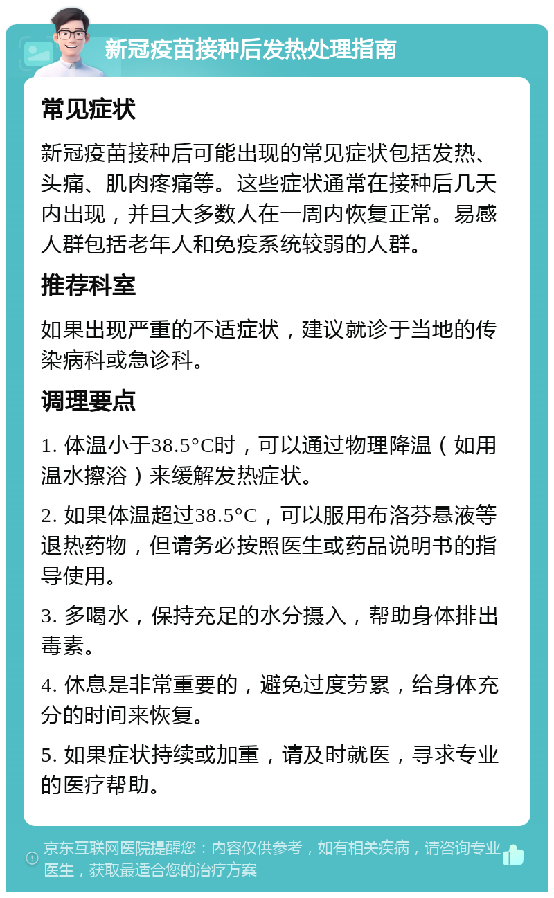 新冠疫苗接种后发热处理指南 常见症状 新冠疫苗接种后可能出现的常见症状包括发热、头痛、肌肉疼痛等。这些症状通常在接种后几天内出现，并且大多数人在一周内恢复正常。易感人群包括老年人和免疫系统较弱的人群。 推荐科室 如果出现严重的不适症状，建议就诊于当地的传染病科或急诊科。 调理要点 1. 体温小于38.5°C时，可以通过物理降温（如用温水擦浴）来缓解发热症状。 2. 如果体温超过38.5°C，可以服用布洛芬悬液等退热药物，但请务必按照医生或药品说明书的指导使用。 3. 多喝水，保持充足的水分摄入，帮助身体排出毒素。 4. 休息是非常重要的，避免过度劳累，给身体充分的时间来恢复。 5. 如果症状持续或加重，请及时就医，寻求专业的医疗帮助。