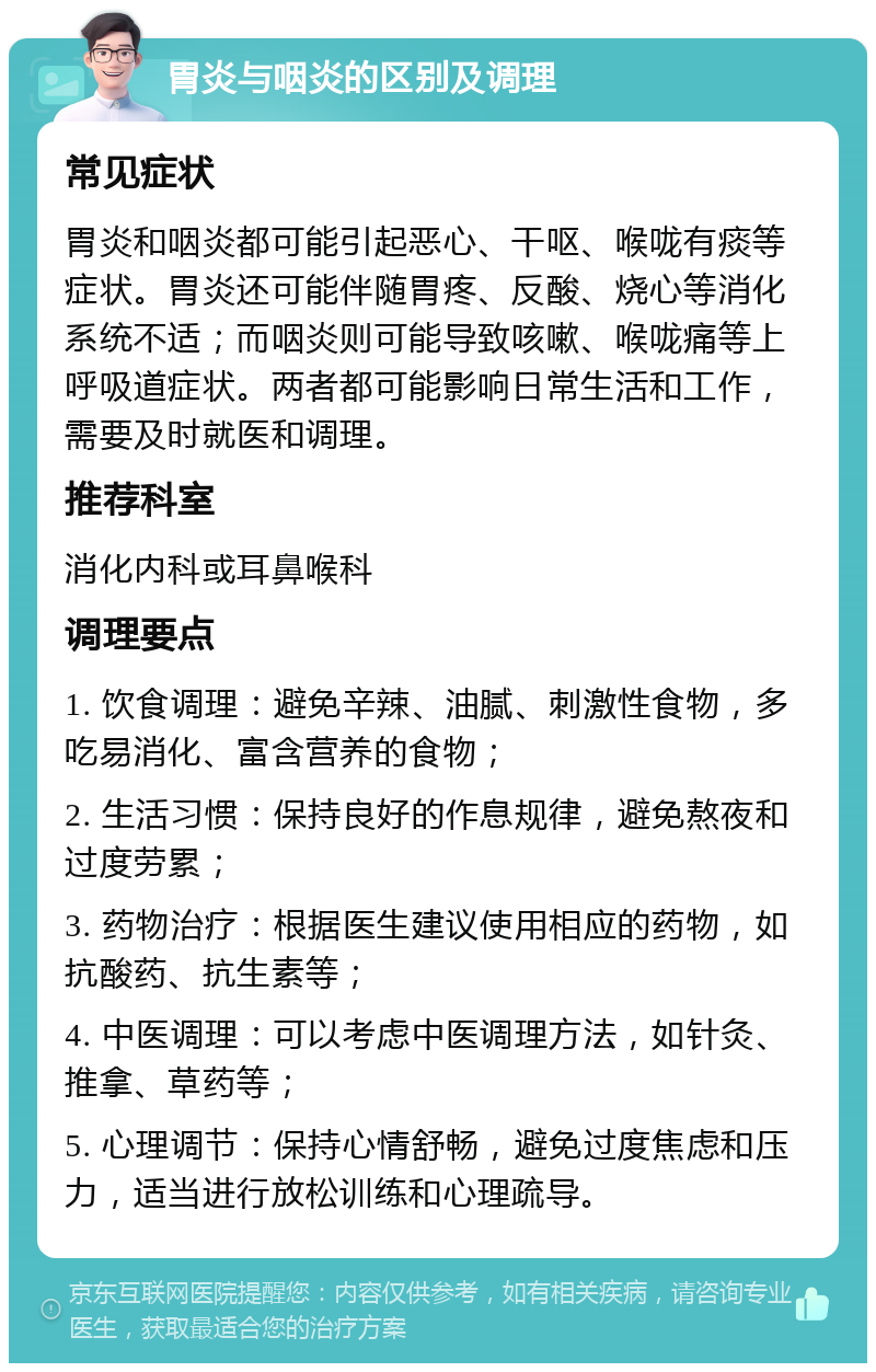 胃炎与咽炎的区别及调理 常见症状 胃炎和咽炎都可能引起恶心、干呕、喉咙有痰等症状。胃炎还可能伴随胃疼、反酸、烧心等消化系统不适；而咽炎则可能导致咳嗽、喉咙痛等上呼吸道症状。两者都可能影响日常生活和工作，需要及时就医和调理。 推荐科室 消化内科或耳鼻喉科 调理要点 1. 饮食调理：避免辛辣、油腻、刺激性食物，多吃易消化、富含营养的食物； 2. 生活习惯：保持良好的作息规律，避免熬夜和过度劳累； 3. 药物治疗：根据医生建议使用相应的药物，如抗酸药、抗生素等； 4. 中医调理：可以考虑中医调理方法，如针灸、推拿、草药等； 5. 心理调节：保持心情舒畅，避免过度焦虑和压力，适当进行放松训练和心理疏导。