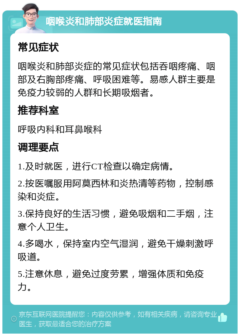 咽喉炎和肺部炎症就医指南 常见症状 咽喉炎和肺部炎症的常见症状包括吞咽疼痛、咽部及右胸部疼痛、呼吸困难等。易感人群主要是免疫力较弱的人群和长期吸烟者。 推荐科室 呼吸内科和耳鼻喉科 调理要点 1.及时就医，进行CT检查以确定病情。 2.按医嘱服用阿莫西林和炎热清等药物，控制感染和炎症。 3.保持良好的生活习惯，避免吸烟和二手烟，注意个人卫生。 4.多喝水，保持室内空气湿润，避免干燥刺激呼吸道。 5.注意休息，避免过度劳累，增强体质和免疫力。