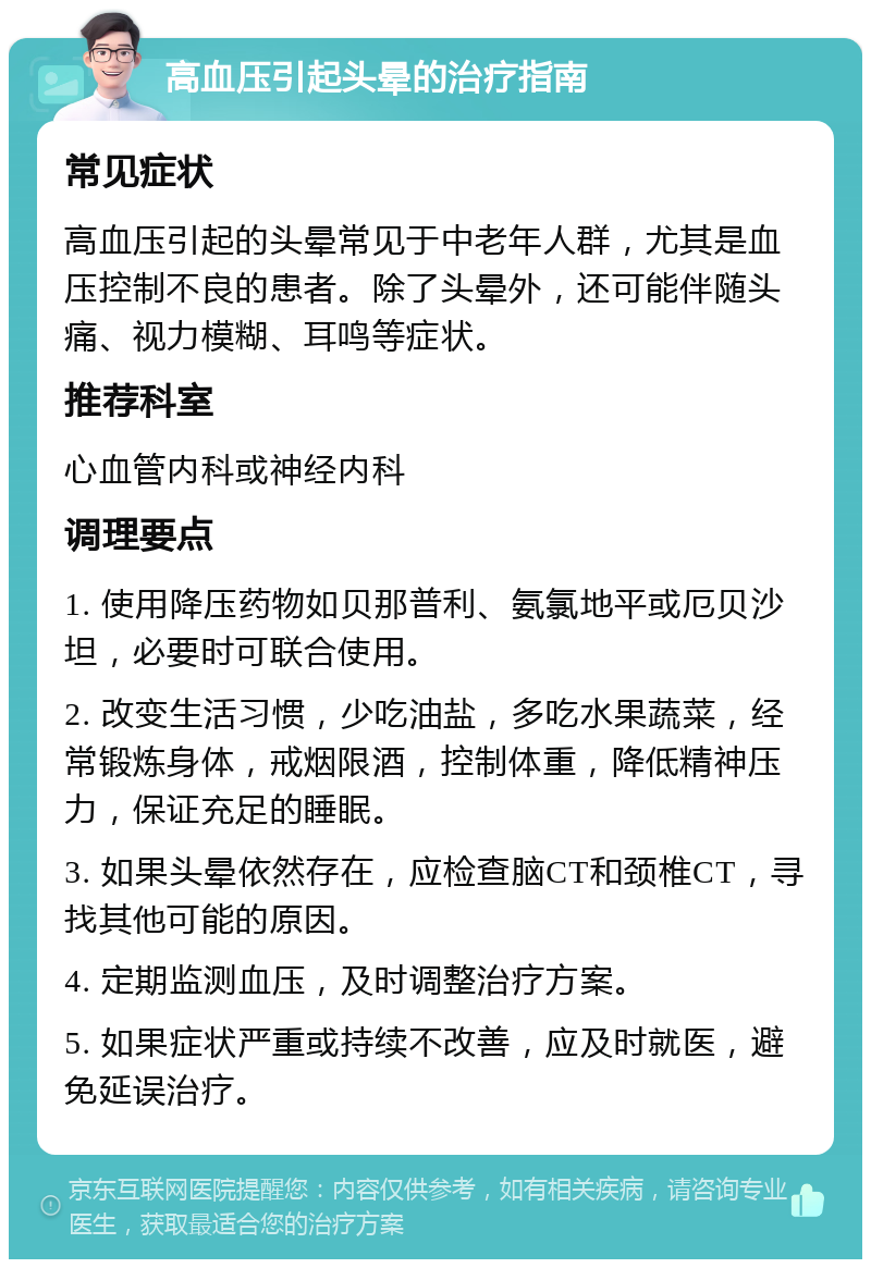 高血压引起头晕的治疗指南 常见症状 高血压引起的头晕常见于中老年人群，尤其是血压控制不良的患者。除了头晕外，还可能伴随头痛、视力模糊、耳鸣等症状。 推荐科室 心血管内科或神经内科 调理要点 1. 使用降压药物如贝那普利、氨氯地平或厄贝沙坦，必要时可联合使用。 2. 改变生活习惯，少吃油盐，多吃水果蔬菜，经常锻炼身体，戒烟限酒，控制体重，降低精神压力，保证充足的睡眠。 3. 如果头晕依然存在，应检查脑CT和颈椎CT，寻找其他可能的原因。 4. 定期监测血压，及时调整治疗方案。 5. 如果症状严重或持续不改善，应及时就医，避免延误治疗。