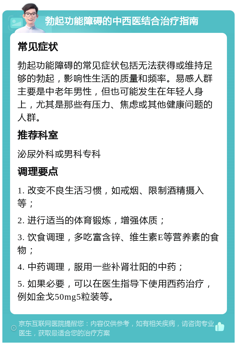 勃起功能障碍的中西医结合治疗指南 常见症状 勃起功能障碍的常见症状包括无法获得或维持足够的勃起，影响性生活的质量和频率。易感人群主要是中老年男性，但也可能发生在年轻人身上，尤其是那些有压力、焦虑或其他健康问题的人群。 推荐科室 泌尿外科或男科专科 调理要点 1. 改变不良生活习惯，如戒烟、限制酒精摄入等； 2. 进行适当的体育锻炼，增强体质； 3. 饮食调理，多吃富含锌、维生素E等营养素的食物； 4. 中药调理，服用一些补肾壮阳的中药； 5. 如果必要，可以在医生指导下使用西药治疗，例如金戈50mg5粒装等。