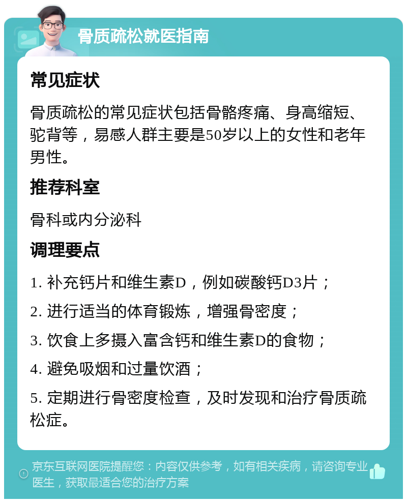 骨质疏松就医指南 常见症状 骨质疏松的常见症状包括骨骼疼痛、身高缩短、驼背等，易感人群主要是50岁以上的女性和老年男性。 推荐科室 骨科或内分泌科 调理要点 1. 补充钙片和维生素D，例如碳酸钙D3片； 2. 进行适当的体育锻炼，增强骨密度； 3. 饮食上多摄入富含钙和维生素D的食物； 4. 避免吸烟和过量饮酒； 5. 定期进行骨密度检查，及时发现和治疗骨质疏松症。