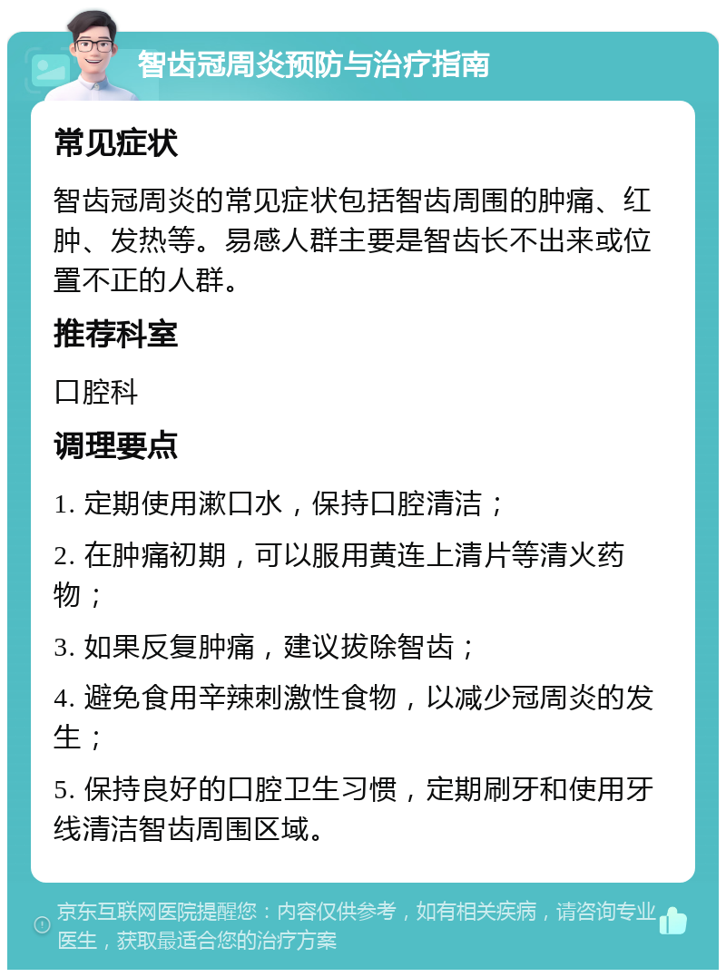 智齿冠周炎预防与治疗指南 常见症状 智齿冠周炎的常见症状包括智齿周围的肿痛、红肿、发热等。易感人群主要是智齿长不出来或位置不正的人群。 推荐科室 口腔科 调理要点 1. 定期使用漱口水，保持口腔清洁； 2. 在肿痛初期，可以服用黄连上清片等清火药物； 3. 如果反复肿痛，建议拔除智齿； 4. 避免食用辛辣刺激性食物，以减少冠周炎的发生； 5. 保持良好的口腔卫生习惯，定期刷牙和使用牙线清洁智齿周围区域。