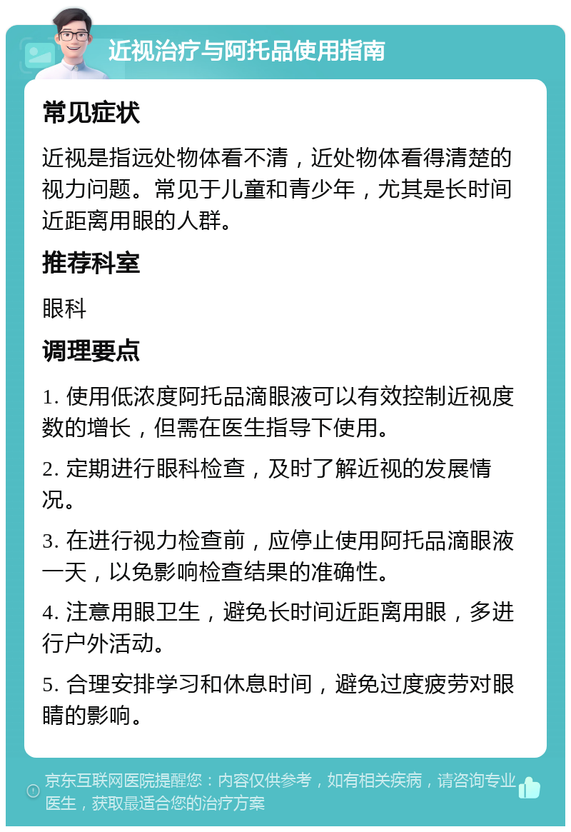 近视治疗与阿托品使用指南 常见症状 近视是指远处物体看不清，近处物体看得清楚的视力问题。常见于儿童和青少年，尤其是长时间近距离用眼的人群。 推荐科室 眼科 调理要点 1. 使用低浓度阿托品滴眼液可以有效控制近视度数的增长，但需在医生指导下使用。 2. 定期进行眼科检查，及时了解近视的发展情况。 3. 在进行视力检查前，应停止使用阿托品滴眼液一天，以免影响检查结果的准确性。 4. 注意用眼卫生，避免长时间近距离用眼，多进行户外活动。 5. 合理安排学习和休息时间，避免过度疲劳对眼睛的影响。