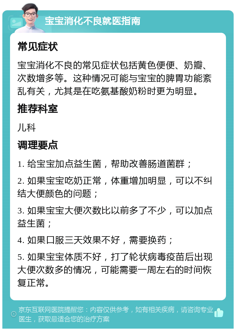 宝宝消化不良就医指南 常见症状 宝宝消化不良的常见症状包括黄色便便、奶瓣、次数增多等。这种情况可能与宝宝的脾胃功能紊乱有关，尤其是在吃氨基酸奶粉时更为明显。 推荐科室 儿科 调理要点 1. 给宝宝加点益生菌，帮助改善肠道菌群； 2. 如果宝宝吃奶正常，体重增加明显，可以不纠结大便颜色的问题； 3. 如果宝宝大便次数比以前多了不少，可以加点益生菌； 4. 如果口服三天效果不好，需要换药； 5. 如果宝宝体质不好，打了轮状病毒疫苗后出现大便次数多的情况，可能需要一周左右的时间恢复正常。