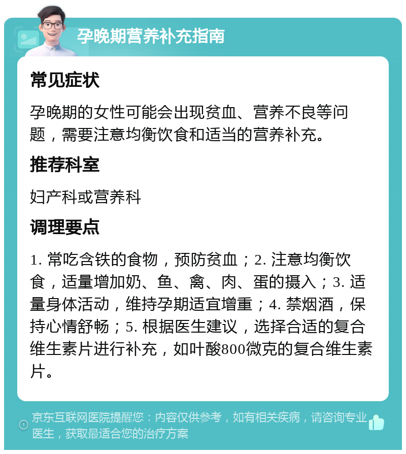 孕晚期营养补充指南 常见症状 孕晚期的女性可能会出现贫血、营养不良等问题，需要注意均衡饮食和适当的营养补充。 推荐科室 妇产科或营养科 调理要点 1. 常吃含铁的食物，预防贫血；2. 注意均衡饮食，适量增加奶、鱼、禽、肉、蛋的摄入；3. 适量身体活动，维持孕期适宜增重；4. 禁烟酒，保持心情舒畅；5. 根据医生建议，选择合适的复合维生素片进行补充，如叶酸800微克的复合维生素片。