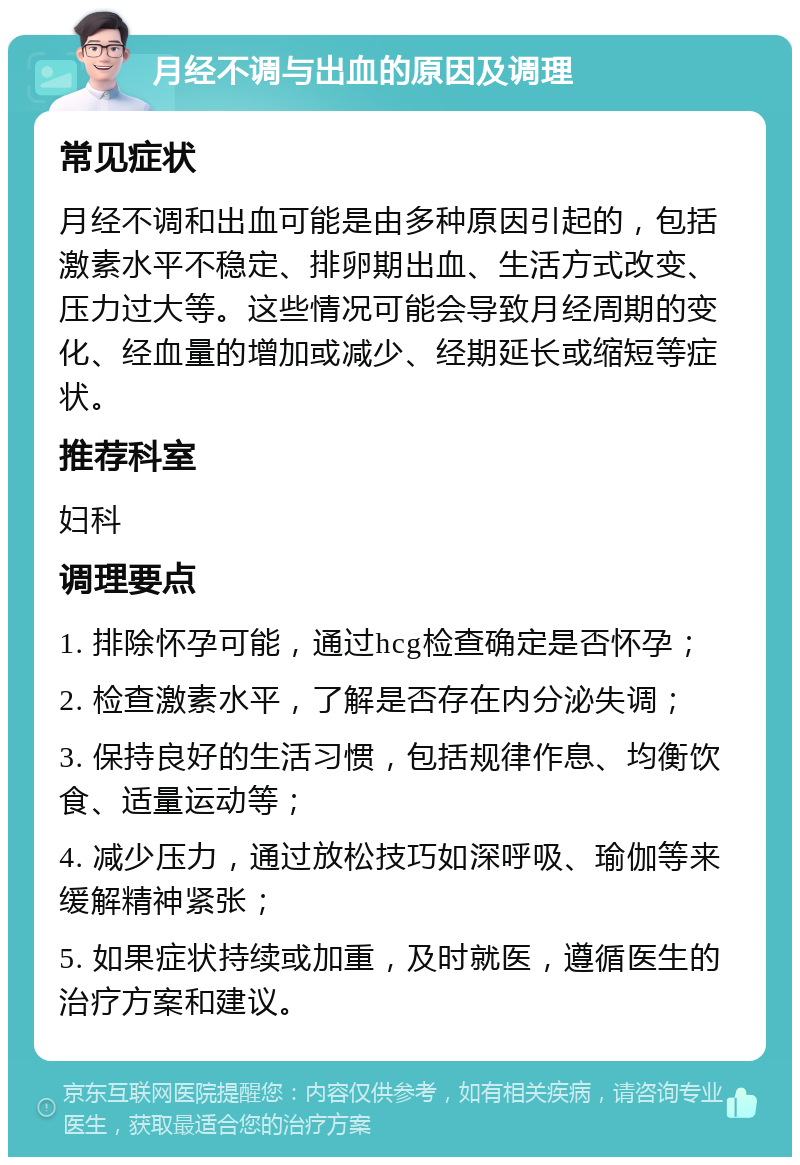 月经不调与出血的原因及调理 常见症状 月经不调和出血可能是由多种原因引起的，包括激素水平不稳定、排卵期出血、生活方式改变、压力过大等。这些情况可能会导致月经周期的变化、经血量的增加或减少、经期延长或缩短等症状。 推荐科室 妇科 调理要点 1. 排除怀孕可能，通过hcg检查确定是否怀孕； 2. 检查激素水平，了解是否存在内分泌失调； 3. 保持良好的生活习惯，包括规律作息、均衡饮食、适量运动等； 4. 减少压力，通过放松技巧如深呼吸、瑜伽等来缓解精神紧张； 5. 如果症状持续或加重，及时就医，遵循医生的治疗方案和建议。