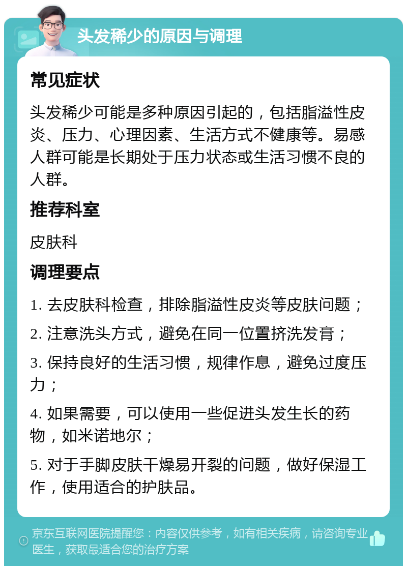 头发稀少的原因与调理 常见症状 头发稀少可能是多种原因引起的，包括脂溢性皮炎、压力、心理因素、生活方式不健康等。易感人群可能是长期处于压力状态或生活习惯不良的人群。 推荐科室 皮肤科 调理要点 1. 去皮肤科检查，排除脂溢性皮炎等皮肤问题； 2. 注意洗头方式，避免在同一位置挤洗发膏； 3. 保持良好的生活习惯，规律作息，避免过度压力； 4. 如果需要，可以使用一些促进头发生长的药物，如米诺地尔； 5. 对于手脚皮肤干燥易开裂的问题，做好保湿工作，使用适合的护肤品。