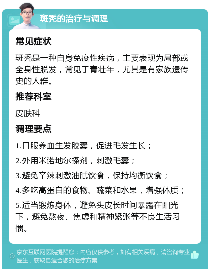 斑秃的治疗与调理 常见症状 斑秃是一种自身免疫性疾病，主要表现为局部或全身性脱发，常见于青壮年，尤其是有家族遗传史的人群。 推荐科室 皮肤科 调理要点 1.口服养血生发胶囊，促进毛发生长； 2.外用米诺地尔搽剂，刺激毛囊； 3.避免辛辣刺激油腻饮食，保持均衡饮食； 4.多吃高蛋白的食物、蔬菜和水果，增强体质； 5.适当锻炼身体，避免头皮长时间暴露在阳光下，避免熬夜、焦虑和精神紧张等不良生活习惯。