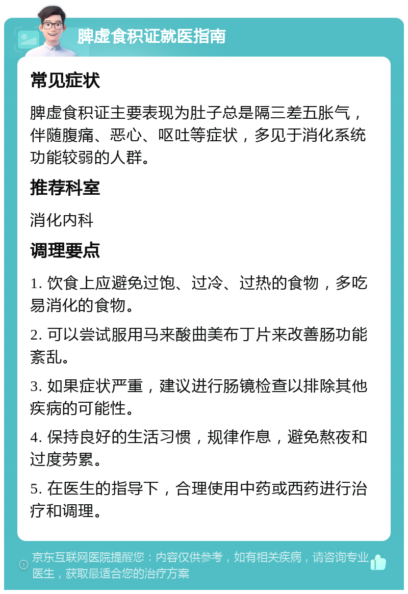 脾虚食积证就医指南 常见症状 脾虚食积证主要表现为肚子总是隔三差五胀气，伴随腹痛、恶心、呕吐等症状，多见于消化系统功能较弱的人群。 推荐科室 消化内科 调理要点 1. 饮食上应避免过饱、过冷、过热的食物，多吃易消化的食物。 2. 可以尝试服用马来酸曲美布丁片来改善肠功能紊乱。 3. 如果症状严重，建议进行肠镜检查以排除其他疾病的可能性。 4. 保持良好的生活习惯，规律作息，避免熬夜和过度劳累。 5. 在医生的指导下，合理使用中药或西药进行治疗和调理。