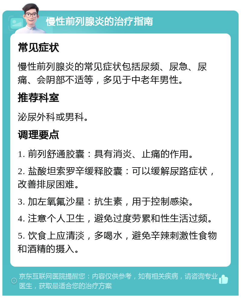 慢性前列腺炎的治疗指南 常见症状 慢性前列腺炎的常见症状包括尿频、尿急、尿痛、会阴部不适等，多见于中老年男性。 推荐科室 泌尿外科或男科。 调理要点 1. 前列舒通胶囊：具有消炎、止痛的作用。 2. 盐酸坦索罗辛缓释胶囊：可以缓解尿路症状，改善排尿困难。 3. 加左氧氟沙星：抗生素，用于控制感染。 4. 注意个人卫生，避免过度劳累和性生活过频。 5. 饮食上应清淡，多喝水，避免辛辣刺激性食物和酒精的摄入。