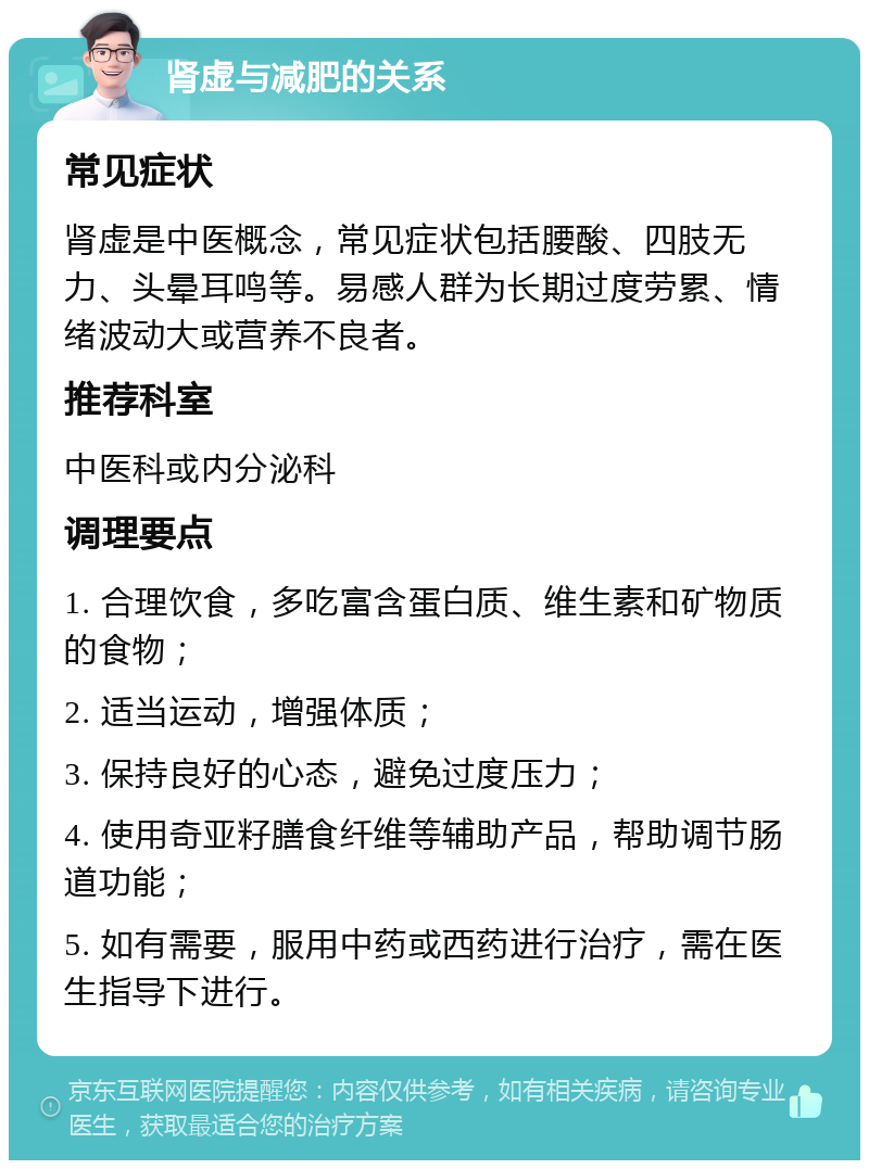 肾虚与减肥的关系 常见症状 肾虚是中医概念，常见症状包括腰酸、四肢无力、头晕耳鸣等。易感人群为长期过度劳累、情绪波动大或营养不良者。 推荐科室 中医科或内分泌科 调理要点 1. 合理饮食，多吃富含蛋白质、维生素和矿物质的食物； 2. 适当运动，增强体质； 3. 保持良好的心态，避免过度压力； 4. 使用奇亚籽膳食纤维等辅助产品，帮助调节肠道功能； 5. 如有需要，服用中药或西药进行治疗，需在医生指导下进行。