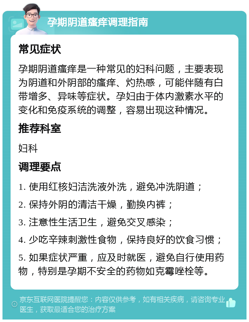 孕期阴道瘙痒调理指南 常见症状 孕期阴道瘙痒是一种常见的妇科问题，主要表现为阴道和外阴部的瘙痒、灼热感，可能伴随有白带增多、异味等症状。孕妇由于体内激素水平的变化和免疫系统的调整，容易出现这种情况。 推荐科室 妇科 调理要点 1. 使用红核妇洁洗液外洗，避免冲洗阴道； 2. 保持外阴的清洁干燥，勤换内裤； 3. 注意性生活卫生，避免交叉感染； 4. 少吃辛辣刺激性食物，保持良好的饮食习惯； 5. 如果症状严重，应及时就医，避免自行使用药物，特别是孕期不安全的药物如克霉唑栓等。