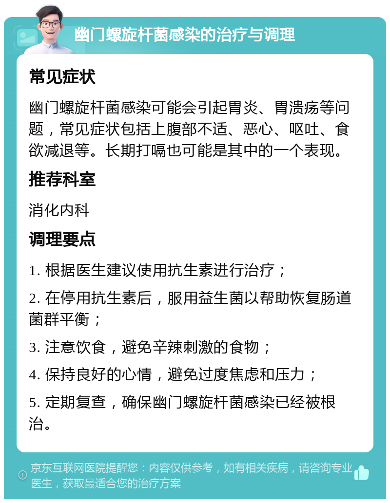 幽门螺旋杆菌感染的治疗与调理 常见症状 幽门螺旋杆菌感染可能会引起胃炎、胃溃疡等问题，常见症状包括上腹部不适、恶心、呕吐、食欲减退等。长期打嗝也可能是其中的一个表现。 推荐科室 消化内科 调理要点 1. 根据医生建议使用抗生素进行治疗； 2. 在停用抗生素后，服用益生菌以帮助恢复肠道菌群平衡； 3. 注意饮食，避免辛辣刺激的食物； 4. 保持良好的心情，避免过度焦虑和压力； 5. 定期复查，确保幽门螺旋杆菌感染已经被根治。