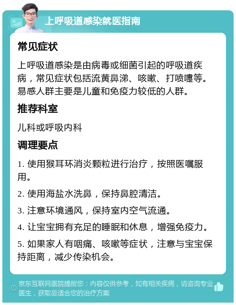 上呼吸道感染就医指南 常见症状 上呼吸道感染是由病毒或细菌引起的呼吸道疾病，常见症状包括流黄鼻涕、咳嗽、打喷嚏等。易感人群主要是儿童和免疫力较低的人群。 推荐科室 儿科或呼吸内科 调理要点 1. 使用猴耳环消炎颗粒进行治疗，按照医嘱服用。 2. 使用海盐水洗鼻，保持鼻腔清洁。 3. 注意环境通风，保持室内空气流通。 4. 让宝宝拥有充足的睡眠和休息，增强免疫力。 5. 如果家人有咽痛、咳嗽等症状，注意与宝宝保持距离，减少传染机会。