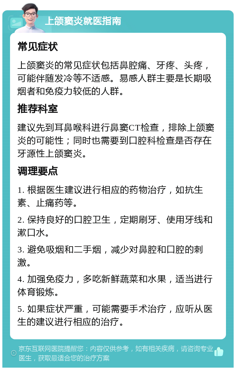 上颌窦炎就医指南 常见症状 上颌窦炎的常见症状包括鼻腔痛、牙疼、头疼，可能伴随发冷等不适感。易感人群主要是长期吸烟者和免疫力较低的人群。 推荐科室 建议先到耳鼻喉科进行鼻窦CT检查，排除上颌窦炎的可能性；同时也需要到口腔科检查是否存在牙源性上颌窦炎。 调理要点 1. 根据医生建议进行相应的药物治疗，如抗生素、止痛药等。 2. 保持良好的口腔卫生，定期刷牙、使用牙线和漱口水。 3. 避免吸烟和二手烟，减少对鼻腔和口腔的刺激。 4. 加强免疫力，多吃新鲜蔬菜和水果，适当进行体育锻炼。 5. 如果症状严重，可能需要手术治疗，应听从医生的建议进行相应的治疗。