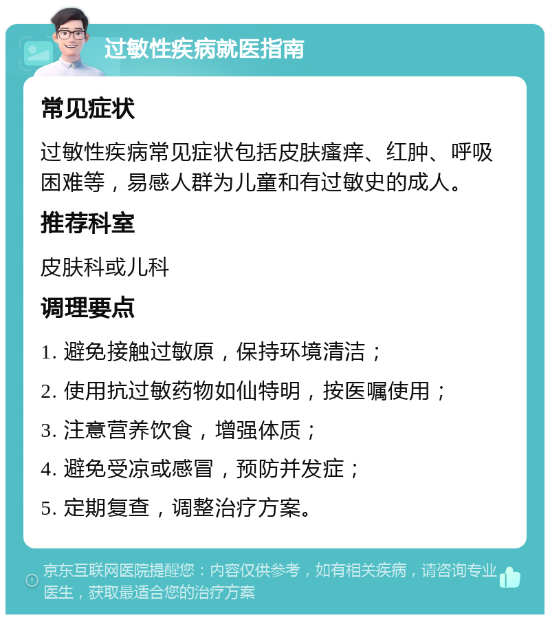 过敏性疾病就医指南 常见症状 过敏性疾病常见症状包括皮肤瘙痒、红肿、呼吸困难等，易感人群为儿童和有过敏史的成人。 推荐科室 皮肤科或儿科 调理要点 1. 避免接触过敏原，保持环境清洁； 2. 使用抗过敏药物如仙特明，按医嘱使用； 3. 注意营养饮食，增强体质； 4. 避免受凉或感冒，预防并发症； 5. 定期复查，调整治疗方案。