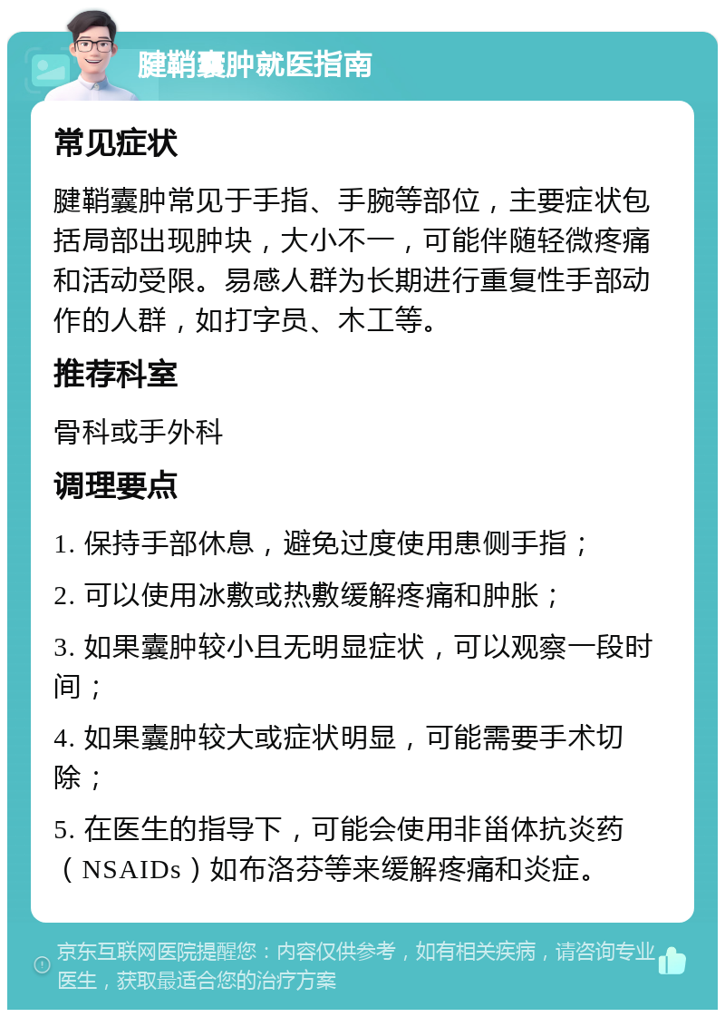 腱鞘囊肿就医指南 常见症状 腱鞘囊肿常见于手指、手腕等部位，主要症状包括局部出现肿块，大小不一，可能伴随轻微疼痛和活动受限。易感人群为长期进行重复性手部动作的人群，如打字员、木工等。 推荐科室 骨科或手外科 调理要点 1. 保持手部休息，避免过度使用患侧手指； 2. 可以使用冰敷或热敷缓解疼痛和肿胀； 3. 如果囊肿较小且无明显症状，可以观察一段时间； 4. 如果囊肿较大或症状明显，可能需要手术切除； 5. 在医生的指导下，可能会使用非甾体抗炎药（NSAIDs）如布洛芬等来缓解疼痛和炎症。