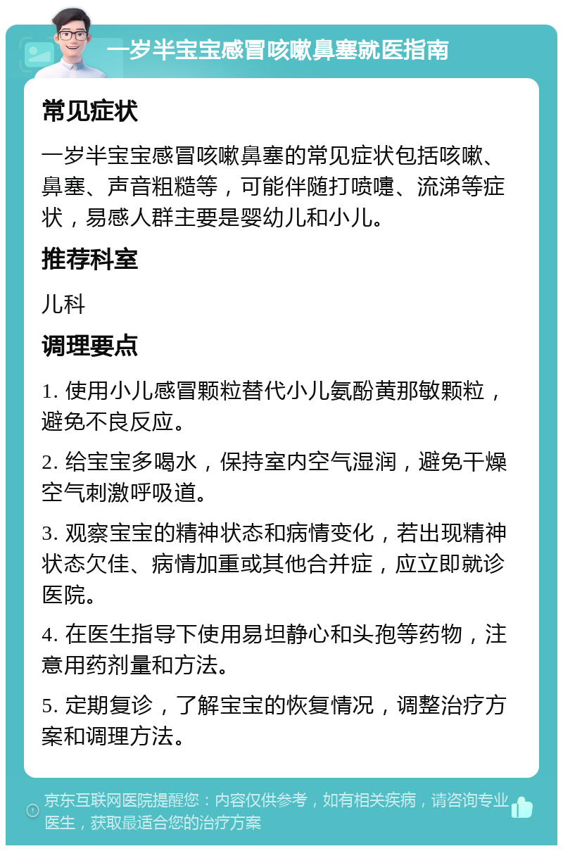 一岁半宝宝感冒咳嗽鼻塞就医指南 常见症状 一岁半宝宝感冒咳嗽鼻塞的常见症状包括咳嗽、鼻塞、声音粗糙等，可能伴随打喷嚏、流涕等症状，易感人群主要是婴幼儿和小儿。 推荐科室 儿科 调理要点 1. 使用小儿感冒颗粒替代小儿氨酚黄那敏颗粒，避免不良反应。 2. 给宝宝多喝水，保持室内空气湿润，避免干燥空气刺激呼吸道。 3. 观察宝宝的精神状态和病情变化，若出现精神状态欠佳、病情加重或其他合并症，应立即就诊医院。 4. 在医生指导下使用易坦静心和头孢等药物，注意用药剂量和方法。 5. 定期复诊，了解宝宝的恢复情况，调整治疗方案和调理方法。