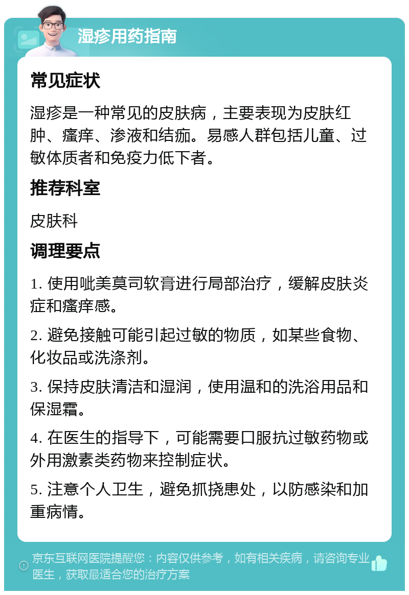 湿疹用药指南 常见症状 湿疹是一种常见的皮肤病，主要表现为皮肤红肿、瘙痒、渗液和结痂。易感人群包括儿童、过敏体质者和免疫力低下者。 推荐科室 皮肤科 调理要点 1. 使用呲美莫司软膏进行局部治疗，缓解皮肤炎症和瘙痒感。 2. 避免接触可能引起过敏的物质，如某些食物、化妆品或洗涤剂。 3. 保持皮肤清洁和湿润，使用温和的洗浴用品和保湿霜。 4. 在医生的指导下，可能需要口服抗过敏药物或外用激素类药物来控制症状。 5. 注意个人卫生，避免抓挠患处，以防感染和加重病情。