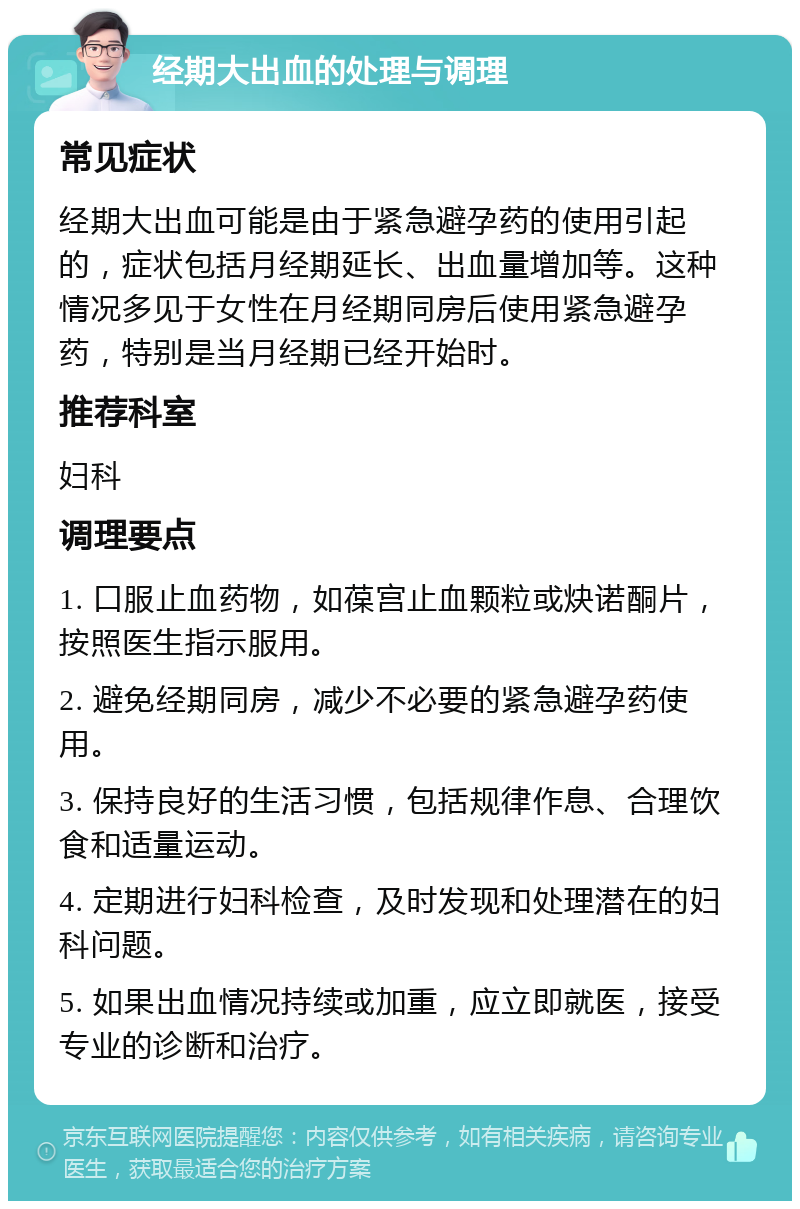 经期大出血的处理与调理 常见症状 经期大出血可能是由于紧急避孕药的使用引起的，症状包括月经期延长、出血量增加等。这种情况多见于女性在月经期同房后使用紧急避孕药，特别是当月经期已经开始时。 推荐科室 妇科 调理要点 1. 口服止血药物，如葆宫止血颗粒或炔诺酮片，按照医生指示服用。 2. 避免经期同房，减少不必要的紧急避孕药使用。 3. 保持良好的生活习惯，包括规律作息、合理饮食和适量运动。 4. 定期进行妇科检查，及时发现和处理潜在的妇科问题。 5. 如果出血情况持续或加重，应立即就医，接受专业的诊断和治疗。