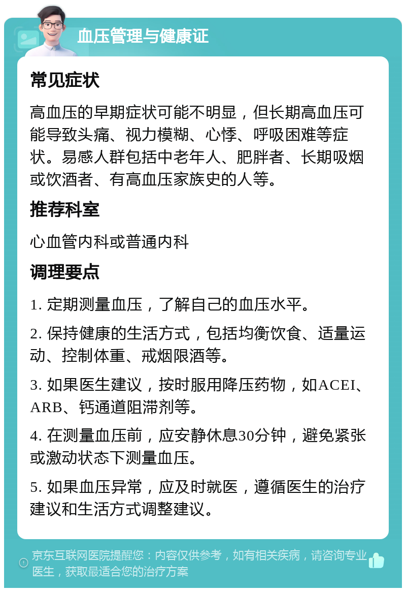 血压管理与健康证 常见症状 高血压的早期症状可能不明显，但长期高血压可能导致头痛、视力模糊、心悸、呼吸困难等症状。易感人群包括中老年人、肥胖者、长期吸烟或饮酒者、有高血压家族史的人等。 推荐科室 心血管内科或普通内科 调理要点 1. 定期测量血压，了解自己的血压水平。 2. 保持健康的生活方式，包括均衡饮食、适量运动、控制体重、戒烟限酒等。 3. 如果医生建议，按时服用降压药物，如ACEI、ARB、钙通道阻滞剂等。 4. 在测量血压前，应安静休息30分钟，避免紧张或激动状态下测量血压。 5. 如果血压异常，应及时就医，遵循医生的治疗建议和生活方式调整建议。