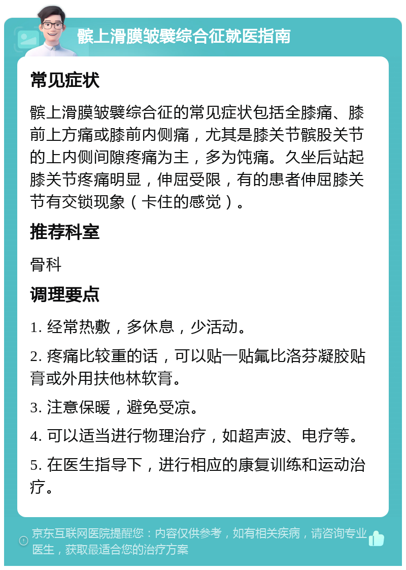 髌上滑膜皱襞综合征就医指南 常见症状 髌上滑膜皱襞综合征的常见症状包括全膝痛、膝前上方痛或膝前内侧痛，尤其是膝关节髌股关节的上内侧间隙疼痛为主，多为饨痛。久坐后站起膝关节疼痛明显，伸屈受限，有的患者伸屈膝关节有交锁现象（卡住的感觉）。 推荐科室 骨科 调理要点 1. 经常热敷，多休息，少活动。 2. 疼痛比较重的话，可以贴一贴氟比洛芬凝胶贴膏或外用扶他林软膏。 3. 注意保暖，避免受凉。 4. 可以适当进行物理治疗，如超声波、电疗等。 5. 在医生指导下，进行相应的康复训练和运动治疗。