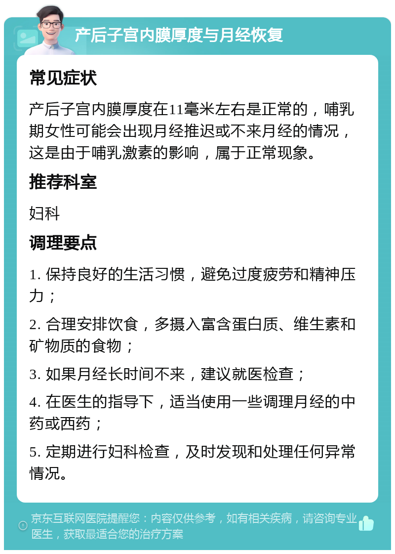 产后子宫内膜厚度与月经恢复 常见症状 产后子宫内膜厚度在11毫米左右是正常的，哺乳期女性可能会出现月经推迟或不来月经的情况，这是由于哺乳激素的影响，属于正常现象。 推荐科室 妇科 调理要点 1. 保持良好的生活习惯，避免过度疲劳和精神压力； 2. 合理安排饮食，多摄入富含蛋白质、维生素和矿物质的食物； 3. 如果月经长时间不来，建议就医检查； 4. 在医生的指导下，适当使用一些调理月经的中药或西药； 5. 定期进行妇科检查，及时发现和处理任何异常情况。