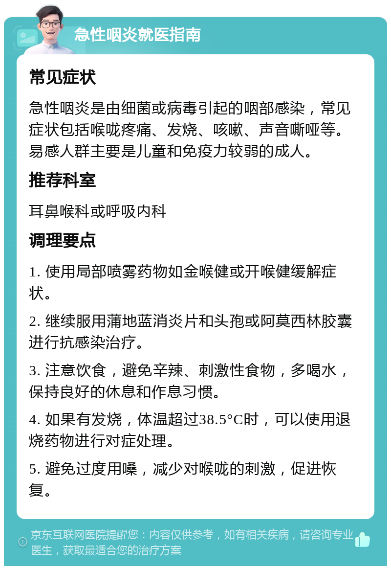 急性咽炎就医指南 常见症状 急性咽炎是由细菌或病毒引起的咽部感染，常见症状包括喉咙疼痛、发烧、咳嗽、声音嘶哑等。易感人群主要是儿童和免疫力较弱的成人。 推荐科室 耳鼻喉科或呼吸内科 调理要点 1. 使用局部喷雾药物如金喉健或开喉健缓解症状。 2. 继续服用蒲地蓝消炎片和头孢或阿莫西林胶囊进行抗感染治疗。 3. 注意饮食，避免辛辣、刺激性食物，多喝水，保持良好的休息和作息习惯。 4. 如果有发烧，体温超过38.5°C时，可以使用退烧药物进行对症处理。 5. 避免过度用嗓，减少对喉咙的刺激，促进恢复。