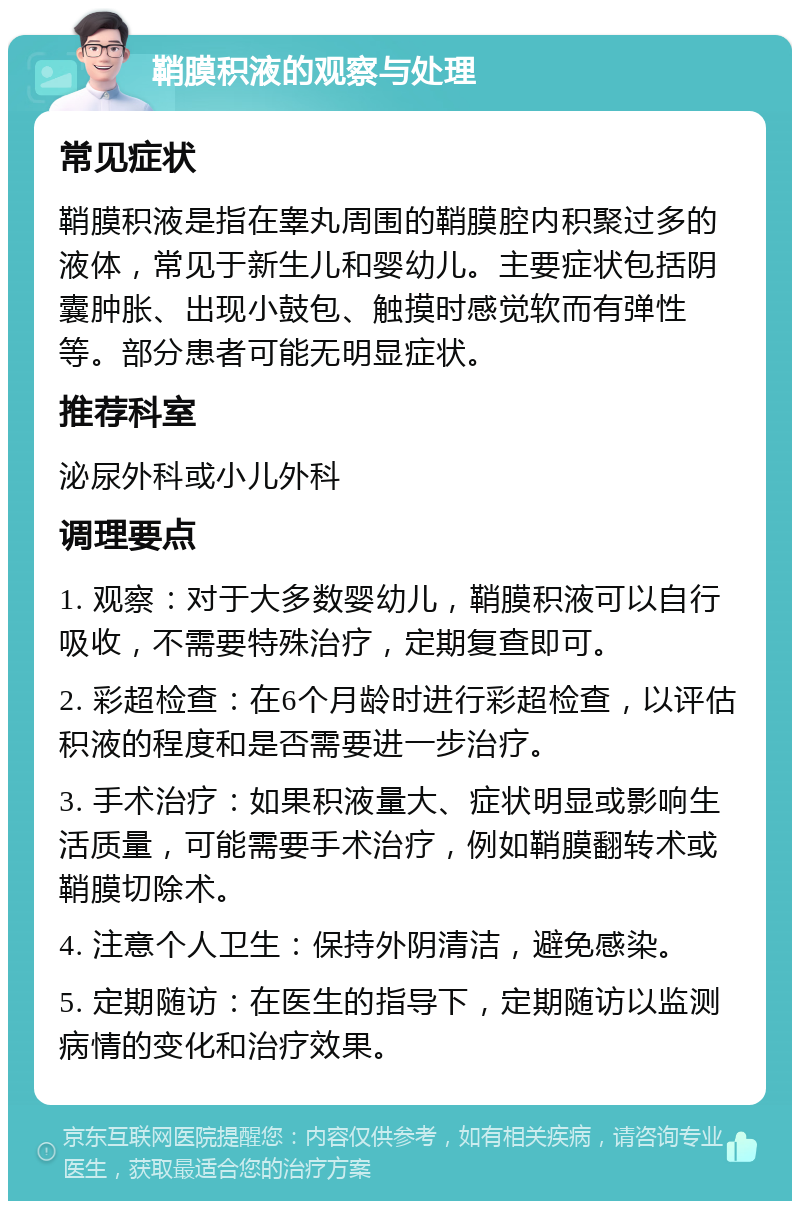 鞘膜积液的观察与处理 常见症状 鞘膜积液是指在睾丸周围的鞘膜腔内积聚过多的液体，常见于新生儿和婴幼儿。主要症状包括阴囊肿胀、出现小鼓包、触摸时感觉软而有弹性等。部分患者可能无明显症状。 推荐科室 泌尿外科或小儿外科 调理要点 1. 观察：对于大多数婴幼儿，鞘膜积液可以自行吸收，不需要特殊治疗，定期复查即可。 2. 彩超检查：在6个月龄时进行彩超检查，以评估积液的程度和是否需要进一步治疗。 3. 手术治疗：如果积液量大、症状明显或影响生活质量，可能需要手术治疗，例如鞘膜翻转术或鞘膜切除术。 4. 注意个人卫生：保持外阴清洁，避免感染。 5. 定期随访：在医生的指导下，定期随访以监测病情的变化和治疗效果。