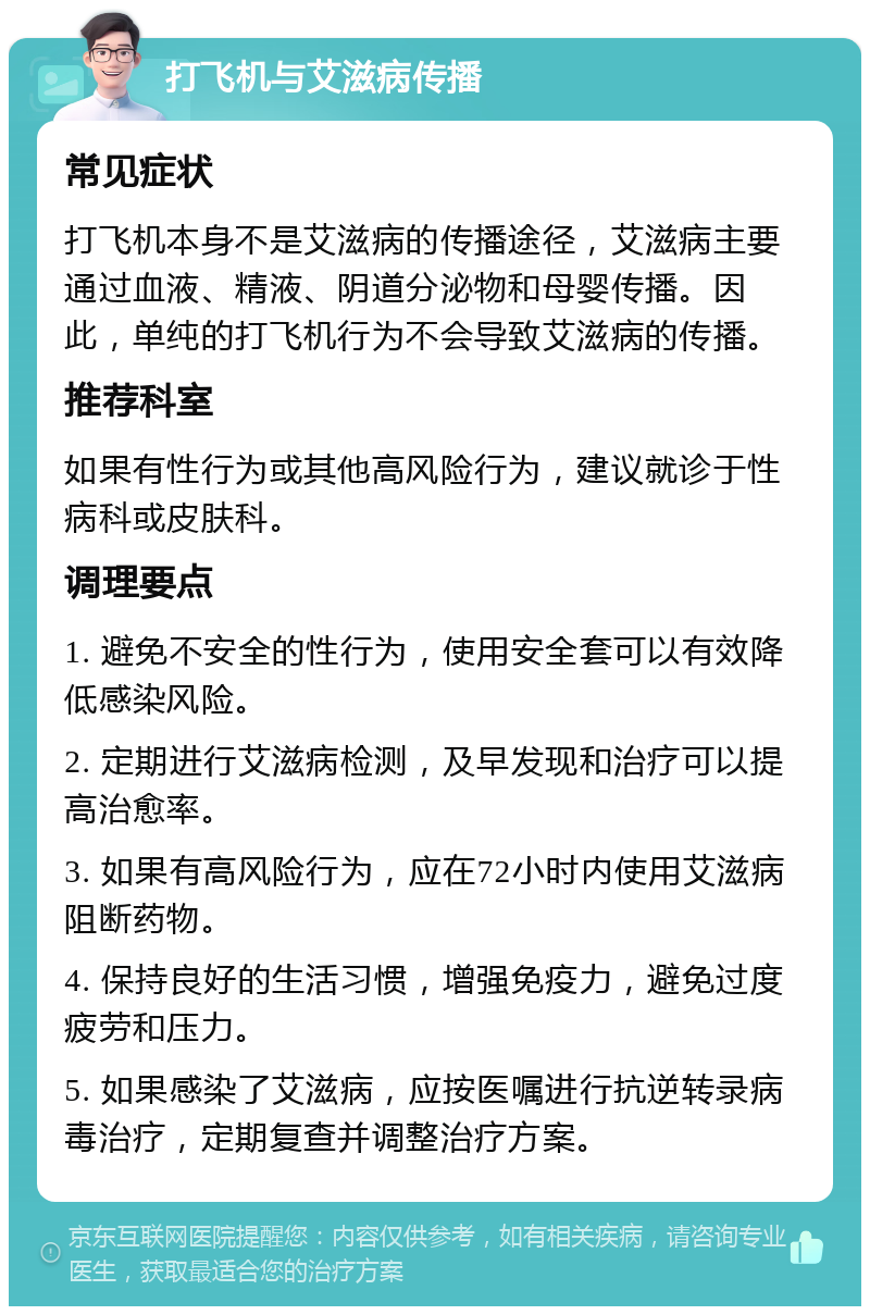 打飞机与艾滋病传播 常见症状 打飞机本身不是艾滋病的传播途径，艾滋病主要通过血液、精液、阴道分泌物和母婴传播。因此，单纯的打飞机行为不会导致艾滋病的传播。 推荐科室 如果有性行为或其他高风险行为，建议就诊于性病科或皮肤科。 调理要点 1. 避免不安全的性行为，使用安全套可以有效降低感染风险。 2. 定期进行艾滋病检测，及早发现和治疗可以提高治愈率。 3. 如果有高风险行为，应在72小时内使用艾滋病阻断药物。 4. 保持良好的生活习惯，增强免疫力，避免过度疲劳和压力。 5. 如果感染了艾滋病，应按医嘱进行抗逆转录病毒治疗，定期复查并调整治疗方案。