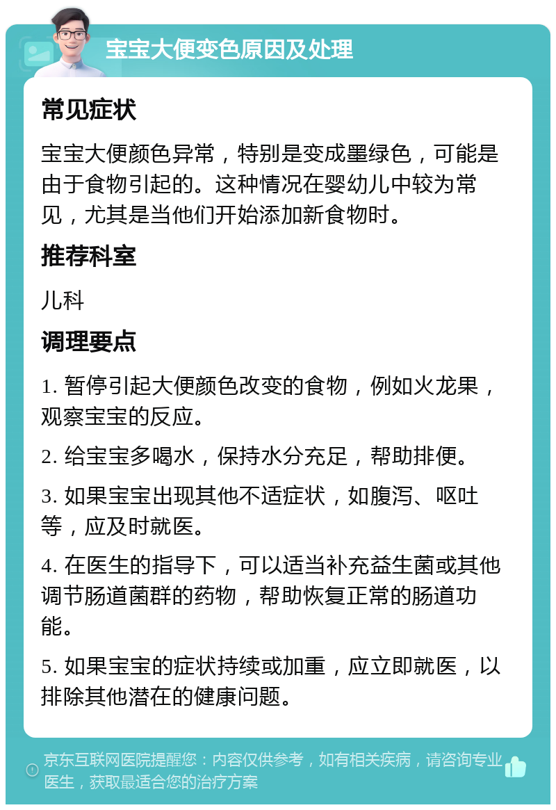 宝宝大便变色原因及处理 常见症状 宝宝大便颜色异常，特别是变成墨绿色，可能是由于食物引起的。这种情况在婴幼儿中较为常见，尤其是当他们开始添加新食物时。 推荐科室 儿科 调理要点 1. 暂停引起大便颜色改变的食物，例如火龙果，观察宝宝的反应。 2. 给宝宝多喝水，保持水分充足，帮助排便。 3. 如果宝宝出现其他不适症状，如腹泻、呕吐等，应及时就医。 4. 在医生的指导下，可以适当补充益生菌或其他调节肠道菌群的药物，帮助恢复正常的肠道功能。 5. 如果宝宝的症状持续或加重，应立即就医，以排除其他潜在的健康问题。