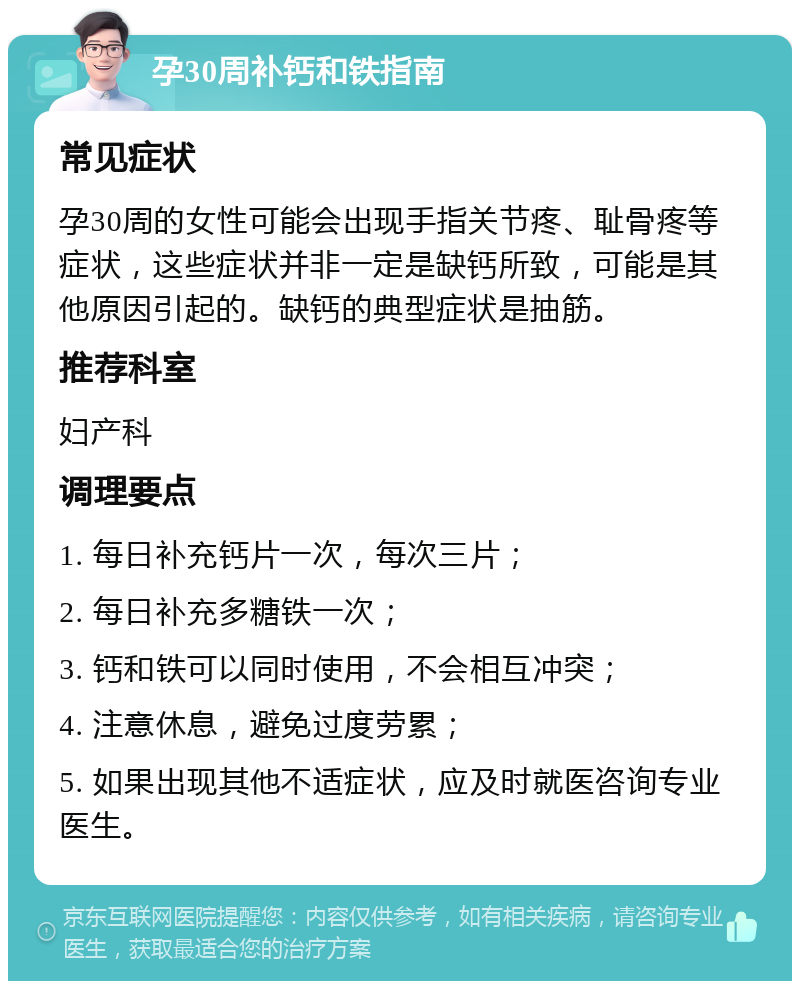 孕30周补钙和铁指南 常见症状 孕30周的女性可能会出现手指关节疼、耻骨疼等症状，这些症状并非一定是缺钙所致，可能是其他原因引起的。缺钙的典型症状是抽筋。 推荐科室 妇产科 调理要点 1. 每日补充钙片一次，每次三片； 2. 每日补充多糖铁一次； 3. 钙和铁可以同时使用，不会相互冲突； 4. 注意休息，避免过度劳累； 5. 如果出现其他不适症状，应及时就医咨询专业医生。