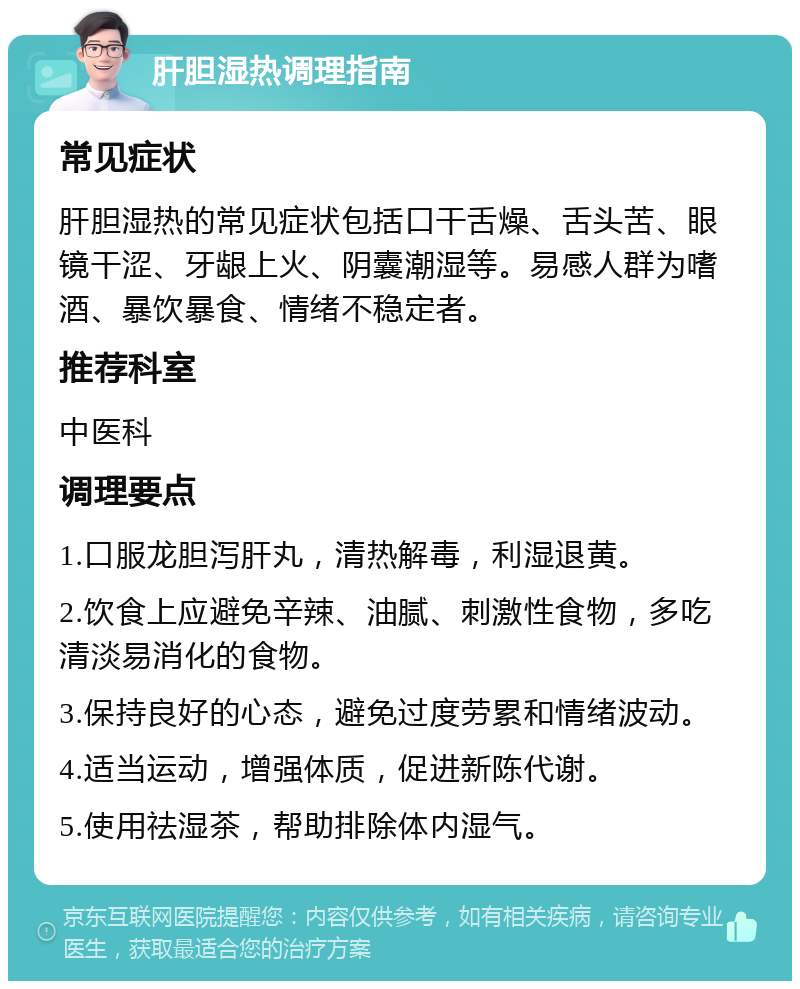 肝胆湿热调理指南 常见症状 肝胆湿热的常见症状包括口干舌燥、舌头苦、眼镜干涩、牙龈上火、阴囊潮湿等。易感人群为嗜酒、暴饮暴食、情绪不稳定者。 推荐科室 中医科 调理要点 1.口服龙胆泻肝丸，清热解毒，利湿退黄。 2.饮食上应避免辛辣、油腻、刺激性食物，多吃清淡易消化的食物。 3.保持良好的心态，避免过度劳累和情绪波动。 4.适当运动，增强体质，促进新陈代谢。 5.使用祛湿茶，帮助排除体内湿气。