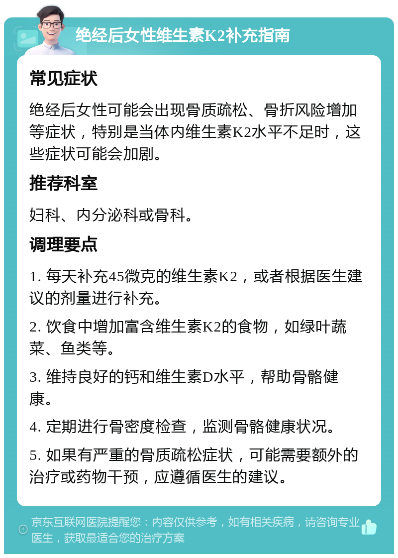 绝经后女性维生素K2补充指南 常见症状 绝经后女性可能会出现骨质疏松、骨折风险增加等症状，特别是当体内维生素K2水平不足时，这些症状可能会加剧。 推荐科室 妇科、内分泌科或骨科。 调理要点 1. 每天补充45微克的维生素K2，或者根据医生建议的剂量进行补充。 2. 饮食中增加富含维生素K2的食物，如绿叶蔬菜、鱼类等。 3. 维持良好的钙和维生素D水平，帮助骨骼健康。 4. 定期进行骨密度检查，监测骨骼健康状况。 5. 如果有严重的骨质疏松症状，可能需要额外的治疗或药物干预，应遵循医生的建议。