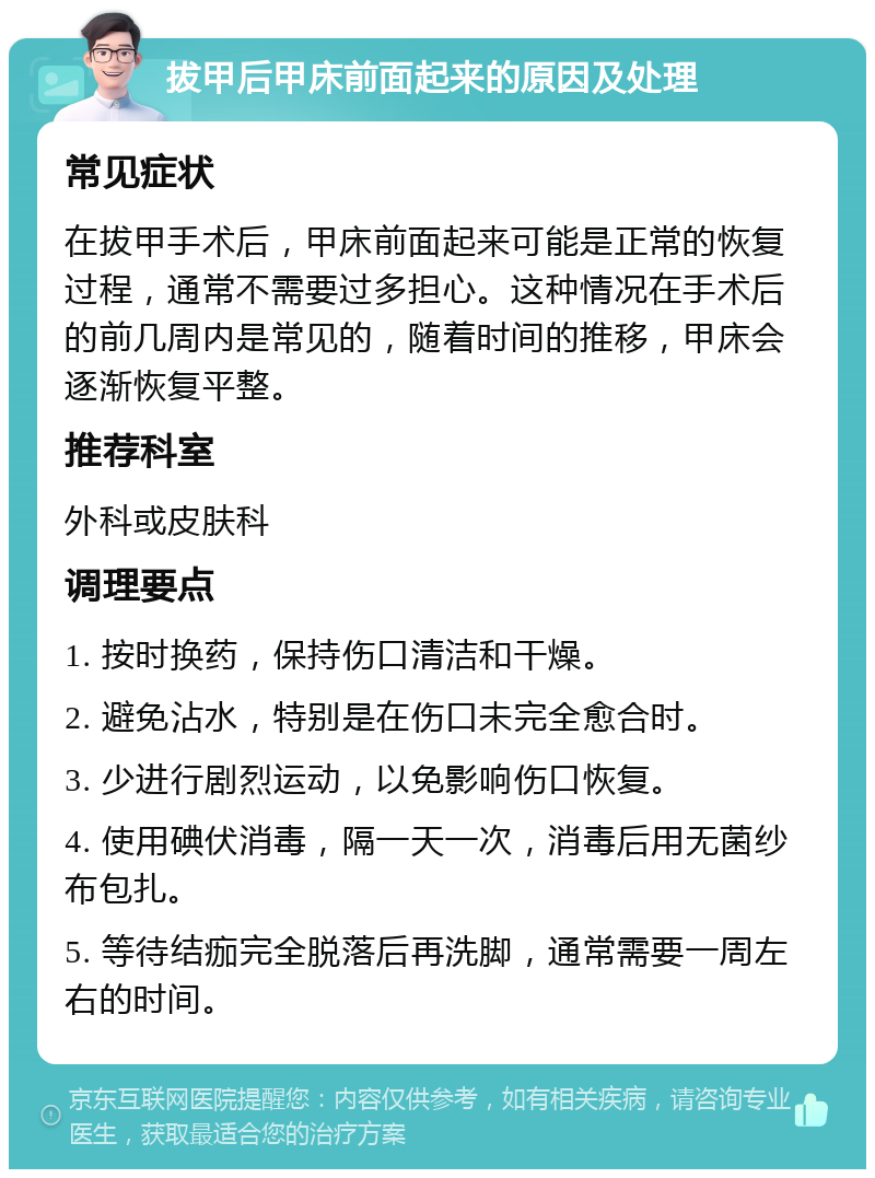 拔甲后甲床前面起来的原因及处理 常见症状 在拔甲手术后，甲床前面起来可能是正常的恢复过程，通常不需要过多担心。这种情况在手术后的前几周内是常见的，随着时间的推移，甲床会逐渐恢复平整。 推荐科室 外科或皮肤科 调理要点 1. 按时换药，保持伤口清洁和干燥。 2. 避免沾水，特别是在伤口未完全愈合时。 3. 少进行剧烈运动，以免影响伤口恢复。 4. 使用碘伏消毒，隔一天一次，消毒后用无菌纱布包扎。 5. 等待结痂完全脱落后再洗脚，通常需要一周左右的时间。