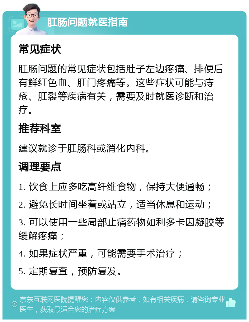 肛肠问题就医指南 常见症状 肛肠问题的常见症状包括肚子左边疼痛、排便后有鲜红色血、肛门疼痛等。这些症状可能与痔疮、肛裂等疾病有关，需要及时就医诊断和治疗。 推荐科室 建议就诊于肛肠科或消化内科。 调理要点 1. 饮食上应多吃高纤维食物，保持大便通畅； 2. 避免长时间坐着或站立，适当休息和运动； 3. 可以使用一些局部止痛药物如利多卡因凝胶等缓解疼痛； 4. 如果症状严重，可能需要手术治疗； 5. 定期复查，预防复发。