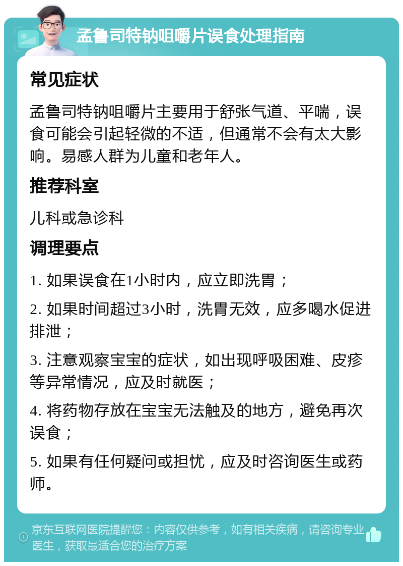 孟鲁司特钠咀嚼片误食处理指南 常见症状 孟鲁司特钠咀嚼片主要用于舒张气道、平喘，误食可能会引起轻微的不适，但通常不会有太大影响。易感人群为儿童和老年人。 推荐科室 儿科或急诊科 调理要点 1. 如果误食在1小时内，应立即洗胃； 2. 如果时间超过3小时，洗胃无效，应多喝水促进排泄； 3. 注意观察宝宝的症状，如出现呼吸困难、皮疹等异常情况，应及时就医； 4. 将药物存放在宝宝无法触及的地方，避免再次误食； 5. 如果有任何疑问或担忧，应及时咨询医生或药师。