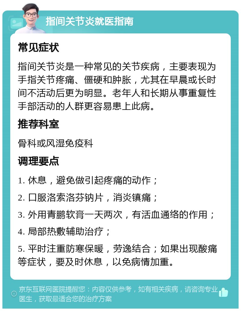 指间关节炎就医指南 常见症状 指间关节炎是一种常见的关节疾病，主要表现为手指关节疼痛、僵硬和肿胀，尤其在早晨或长时间不活动后更为明显。老年人和长期从事重复性手部活动的人群更容易患上此病。 推荐科室 骨科或风湿免疫科 调理要点 1. 休息，避免做引起疼痛的动作； 2. 口服洛索洛芬钠片，消炎镇痛； 3. 外用青鹏软膏一天两次，有活血通络的作用； 4. 局部热敷辅助治疗； 5. 平时注重防寒保暖，劳逸结合；如果出现酸痛等症状，要及时休息，以免病情加重。