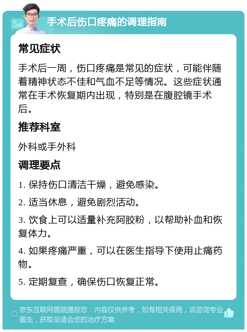 手术后伤口疼痛的调理指南 常见症状 手术后一周，伤口疼痛是常见的症状，可能伴随着精神状态不佳和气血不足等情况。这些症状通常在手术恢复期内出现，特别是在腹腔镜手术后。 推荐科室 外科或手外科 调理要点 1. 保持伤口清洁干燥，避免感染。 2. 适当休息，避免剧烈活动。 3. 饮食上可以适量补充阿胶粉，以帮助补血和恢复体力。 4. 如果疼痛严重，可以在医生指导下使用止痛药物。 5. 定期复查，确保伤口恢复正常。