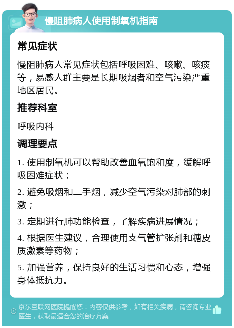 慢阻肺病人使用制氧机指南 常见症状 慢阻肺病人常见症状包括呼吸困难、咳嗽、咳痰等，易感人群主要是长期吸烟者和空气污染严重地区居民。 推荐科室 呼吸内科 调理要点 1. 使用制氧机可以帮助改善血氧饱和度，缓解呼吸困难症状； 2. 避免吸烟和二手烟，减少空气污染对肺部的刺激； 3. 定期进行肺功能检查，了解疾病进展情况； 4. 根据医生建议，合理使用支气管扩张剂和糖皮质激素等药物； 5. 加强营养，保持良好的生活习惯和心态，增强身体抵抗力。