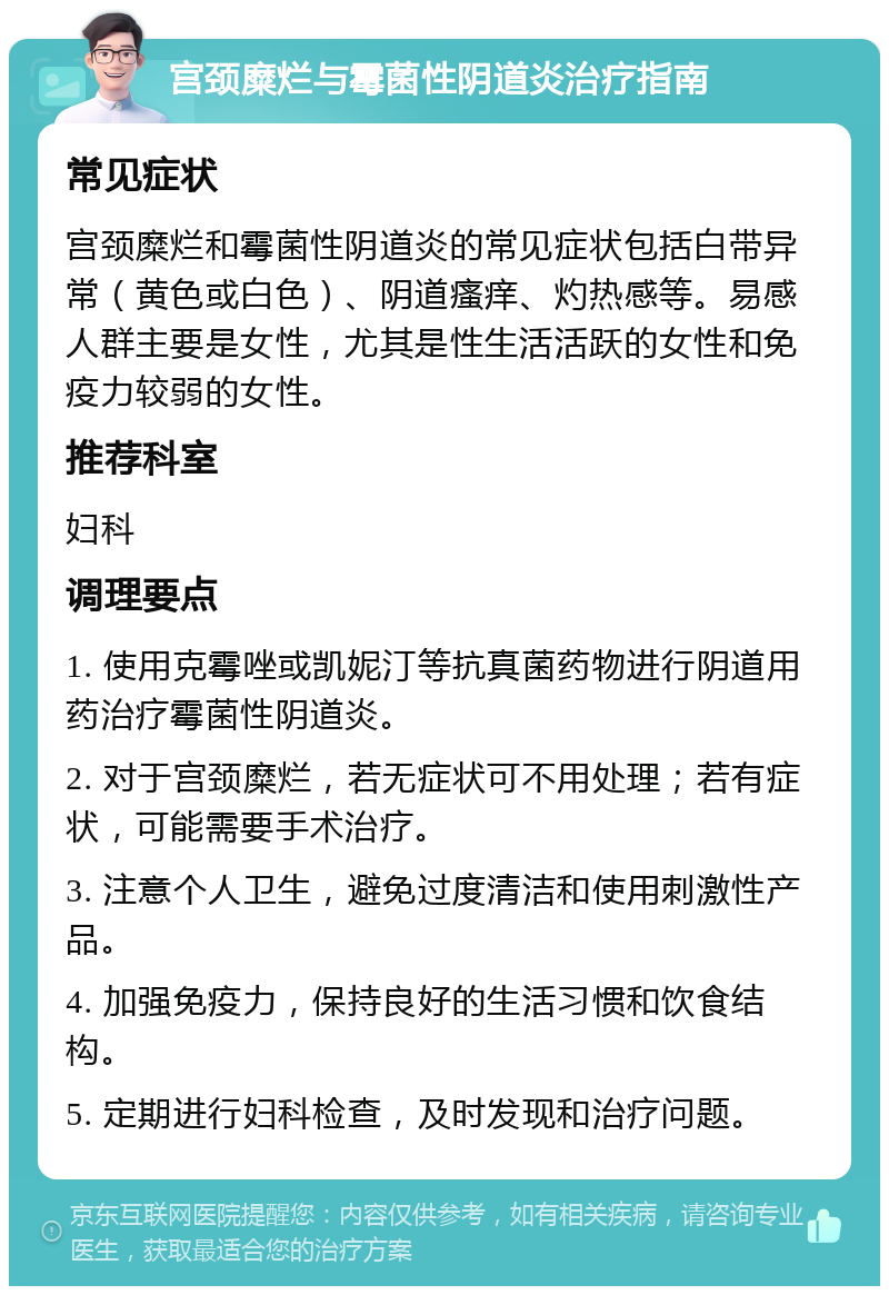 宫颈糜烂与霉菌性阴道炎治疗指南 常见症状 宫颈糜烂和霉菌性阴道炎的常见症状包括白带异常（黄色或白色）、阴道瘙痒、灼热感等。易感人群主要是女性，尤其是性生活活跃的女性和免疫力较弱的女性。 推荐科室 妇科 调理要点 1. 使用克霉唑或凯妮汀等抗真菌药物进行阴道用药治疗霉菌性阴道炎。 2. 对于宫颈糜烂，若无症状可不用处理；若有症状，可能需要手术治疗。 3. 注意个人卫生，避免过度清洁和使用刺激性产品。 4. 加强免疫力，保持良好的生活习惯和饮食结构。 5. 定期进行妇科检查，及时发现和治疗问题。