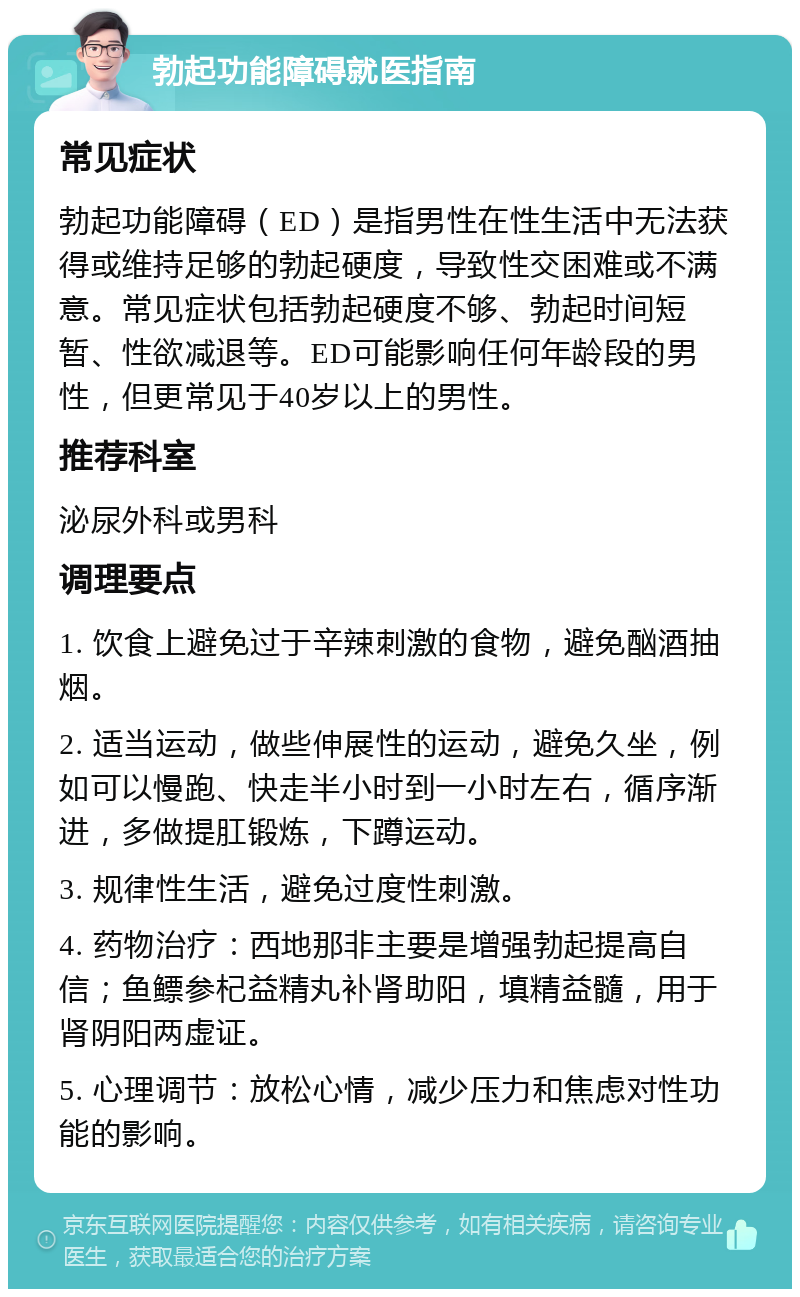 勃起功能障碍就医指南 常见症状 勃起功能障碍（ED）是指男性在性生活中无法获得或维持足够的勃起硬度，导致性交困难或不满意。常见症状包括勃起硬度不够、勃起时间短暂、性欲减退等。ED可能影响任何年龄段的男性，但更常见于40岁以上的男性。 推荐科室 泌尿外科或男科 调理要点 1. 饮食上避免过于辛辣刺激的食物，避免酗酒抽烟。 2. 适当运动，做些伸展性的运动，避免久坐，例如可以慢跑、快走半小时到一小时左右，循序渐进，多做提肛锻炼，下蹲运动。 3. 规律性生活，避免过度性刺激。 4. 药物治疗：西地那非主要是增强勃起提高自信；鱼鳔参杞益精丸补肾助阳，填精益髓，用于肾阴阳两虚证。 5. 心理调节：放松心情，减少压力和焦虑对性功能的影响。