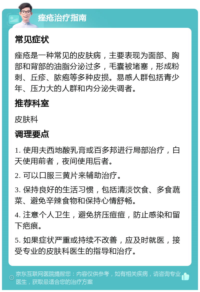 痤疮治疗指南 常见症状 痤疮是一种常见的皮肤病，主要表现为面部、胸部和背部的油脂分泌过多，毛囊被堵塞，形成粉刺、丘疹、脓疱等多种皮损。易感人群包括青少年、压力大的人群和内分泌失调者。 推荐科室 皮肤科 调理要点 1. 使用夫西地酸乳膏或百多邦进行局部治疗，白天使用前者，夜间使用后者。 2. 可以口服三黄片来辅助治疗。 3. 保持良好的生活习惯，包括清淡饮食、多食蔬菜、避免辛辣食物和保持心情舒畅。 4. 注意个人卫生，避免挤压痘痘，防止感染和留下疤痕。 5. 如果症状严重或持续不改善，应及时就医，接受专业的皮肤科医生的指导和治疗。