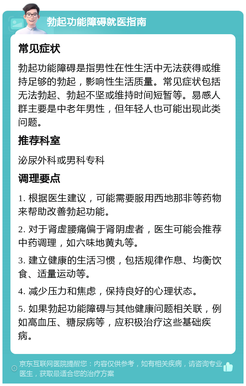 勃起功能障碍就医指南 常见症状 勃起功能障碍是指男性在性生活中无法获得或维持足够的勃起，影响性生活质量。常见症状包括无法勃起、勃起不坚或维持时间短暂等。易感人群主要是中老年男性，但年轻人也可能出现此类问题。 推荐科室 泌尿外科或男科专科 调理要点 1. 根据医生建议，可能需要服用西地那非等药物来帮助改善勃起功能。 2. 对于肾虚腰痛偏于肾阴虚者，医生可能会推荐中药调理，如六味地黄丸等。 3. 建立健康的生活习惯，包括规律作息、均衡饮食、适量运动等。 4. 减少压力和焦虑，保持良好的心理状态。 5. 如果勃起功能障碍与其他健康问题相关联，例如高血压、糖尿病等，应积极治疗这些基础疾病。